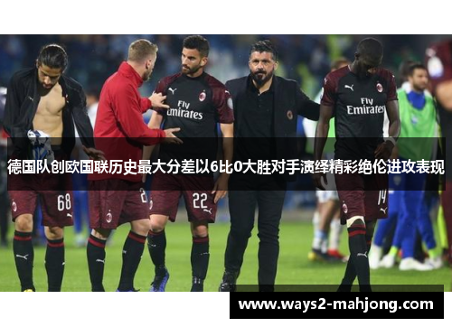 德国队创欧国联历史最大分差以6比0大胜对手演绎精彩绝伦进攻表现
