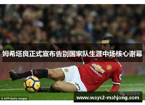 姆希塔良正式宣布告别国家队生涯中场核心谢幕 姆希塔良正式宣布告别国家队生涯中场核心谢幕